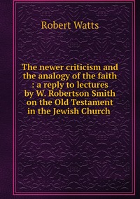The newer criticism and the analogy of the faith : a reply to lectures by W. Robertson Smith on the Old Testament in the Jewish Church , Robert Watts обложка-превью