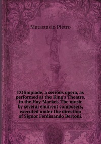 L'Olimpiade, a serious opera, as performed at the King's Theatre, in the Hay-Market. The music by several eminent composers, executed under the direction of Signor Ferdinando Bertoni., Metastasio Pietro обложка-превью