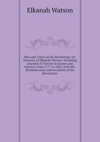 Men and Times of the Revolution; Or, Memoirs of Elkanah Watson: Including Journals of Travels in Europe and America, from 1777 to 1842, with His . Reminiscences and Incidents of the Revolution, Elkanah Watson обложка-превью