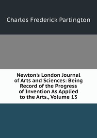 Newton's London Journal of Arts and Sciences: Being Record of the Progress of Invention As Applied to the Arts., Volume 13, Charles Frederick Partington обложка-превью