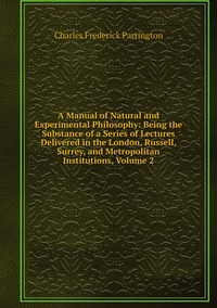 A Manual of Natural and Experimental Philosophy: Being the Substance of a Series of Lectures Delivered in the London, Russell, Surrey, and Metropolitan Institutions, Volume 2, Charles Frederick Partington обложка-превью