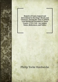 Reports of Cases Argued and Determined in the King's Bench and Chancery, During the Time in Which Lord Hardwicke Presided in Those Courts: 1733-1745 . Are Added, Notes, References, and Tables, Philip Yorke Hardwicke обложка-превью