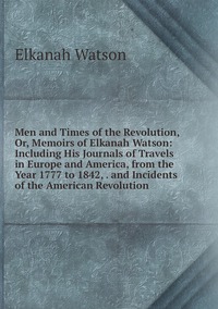 Men and Times of the Revolution, Or, Memoirs of Elkanah Watson: Including His Journals of Travels in Europe and America, from the Year 1777 to 1842, . and Incidents of the American Revolution, Elkanah Watson обложка-превью