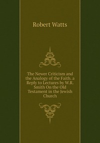 The Newer Criticism and the Analogy of the Faith. a Reply to Lectures by W.R. Smith On the Old Testament in the Jewish Church, Robert Watts обложка-превью