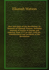 Men and times of the Revolution; or, Memoirs of Elkanah Watson, includng journals of travels in Europe and America, from 1777 to 1842, with his . reminiscences and incidents of the Revolution, Elkanah Watson обложка-превью