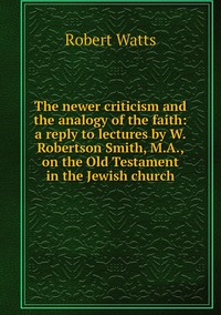 The newer criticism and the analogy of the faith: a reply to lectures by W. Robertson Smith, M.A., on the Old Testament in the Jewish church, Robert Watts обложка-превью
