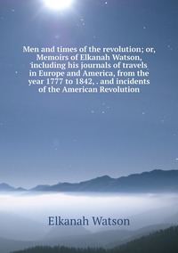 Men and times of the revolution; or, Memoirs of Elkanah Watson, including his journals of travels in Europe and America, from the year 1777 to 1842, . and incidents of the American Revolution, Elkanah Watson обложка-превью