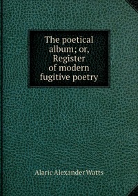 The poetical album; or, Register of modern fugitive poetry, Alaric Alexander Watts обложка-превью