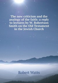 The new criticism and the analogy of the faith: a reply to lectures by W. Robertson Smith on the Old Testament in the Jewish Church, Robert Watts обложка-превью