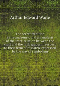 The secret tradition in freemasonry: and an analysis of the inter-relation between the craft and the high grades in respect to their term of research, expressed by the way of symbolism, Arthur Edward Waite обложка-превью