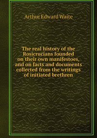 The real history of the Rosicrucians founded on their own manifestoes, and on facts and documents collected from the writings of initiated brethren, Arthur Edward Waite обложка-превью