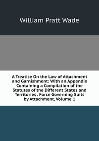 A Treatise On the Law of Attachment and Garnishment: With an Appendix Containing a Compilation of the Statutes of the Different States and Territories . Force Governing Suits by Attachment, Volume 1, William Pratt Wade обложка-превью