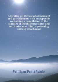 A treatise on the law of attachment and garnishment: with an appendix containing a compilation of the statutes of the different states and territories now inforce governing suits by attachment, William Pratt Wade обложка-превью