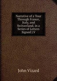 Narrative of a Tour Through France, Italy, and Switzerland, in a Series of Letters Signed J.V, John Vizard обложка-превью