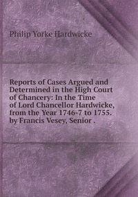 Reports of Cases Argued and Determined in the High Court of Chancery: In the Time of Lord Chancellor Hardwicke, from the Year 1746-7 to 1755. by Francis Vesey, Senior ., Philip Yorke Hardwicke обложка-превью