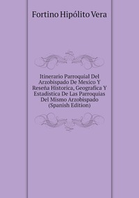 Itinerario Parroquial Del Arzobispado De Mexico Y Reseña Historica, Geografica Y Estadistica De Las Parroquias Del Mismo Arzobispado (Spanish Edition), Fortino Hipolito Vera обложка-превью