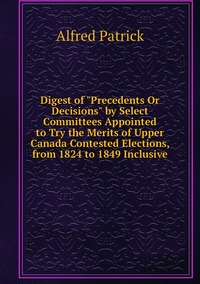 Digest of 'Precedents Or Decisions' by Select Committees Appointed to Try the Merits of Upper Canada Contested Elections, from 1824 to 1849 Inclusive, Alfred Patrick обложка-превью