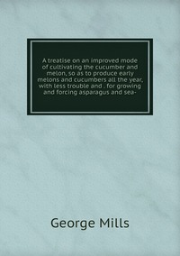 A treatise on an improved mode of cultivating the cucumber and melon, so as to produce early melons and cucumbers all the year, with less trouble and . for growing and forcing asparagus and sea-, George Mills обложка-превью