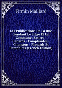 Les Publications De La Rue Pendant Le Siége Et La Commune: Satires - Canards - Complaintes - Chansons - Placards Et Pamphlets (French Edition), Firmin Maillard обложка-превью
