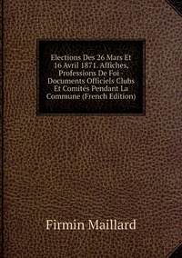 Elections Des 26 Mars Et 16 Avril 1871. Affiches, Professions De Foi - Documents Officiels Clubs Et Comités Pendant La Commune (French Edition), Firmin Maillard обложка-превью