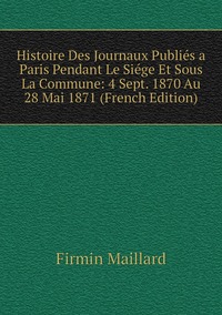 Histoire Des Journaux Publiés a Paris Pendant Le Siége Et Sous La Commune: 4 Sept. 1870 Au 28 Mai 1871 (French Edition), Firmin Maillard обложка-превью