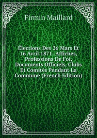 Élections Des 26 Mars Et 16 Avril 1871: Affiches, Professions De Foi, Documents Officiels, Clubs Et Comités Pendant La Commune (French Edition), Firmin Maillard обложка-превью