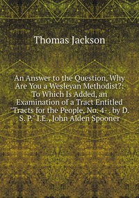 An Answer to the Question, Why Are You a Wesleyan Methodist?: To Which Is Added, an Examination of a Tract Entitled 'Tracts for the People, No. 4- . by D. S. P.' I.E., John Alden Spooner, Thomas Jackson обложка-превью