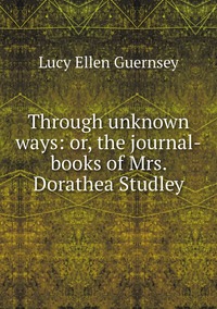 Through unknown ways: or, the journal-books of Mrs. Dorathea Studley, Lucy Ellen Guernsey обложка-превью
