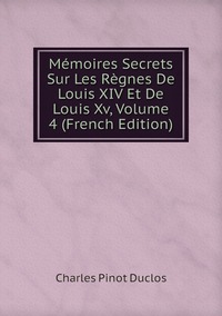 Mémoires Secrets Sur Les Règnes De Louis XIV Et De Louis Xv, Volume 4 (French Edition), Charles Pinot Duclos обложка-превью