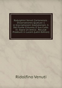 Rodulphini Venuti Cortonensis . Dissertationes Quatuor: I. in Inscriptionem Gladiatoriam. Ii. Del Fiume Clitunno, E Suo Culto. Iii. Sopra Un Antico . Recusæ Prodeunt in Lucem (Latin Edition), Ridolfino Venuti обложка-превью