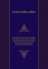 Rural Architecture: Being a Complete Description of Farm Houses, Cottages, and Out Buildings, Comprising Wood Houses, Workshops. Also, the Best Method of Conducting Water Into Cattle Yards and Houses, Lewis Falley Allen обложка-превью