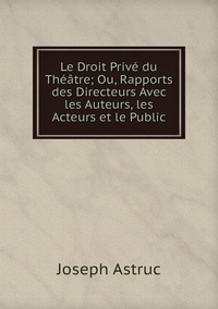 Le Droit Privé du Théâtre; Ou, Rapports des Directeurs Avec les Auteurs, les Acteurs et le Public, Joseph Astruc обложка-превью