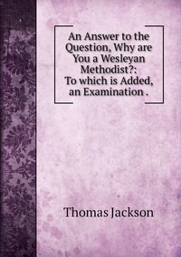 An Answer to the Question, Why are You a Wesleyan Methodist?: To which is Added, an Examination ., Thomas Jackson обложка-превью