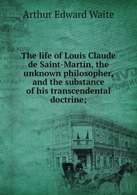 The life of Louis Claude de Saint-Martin, the unknown philosopher, and the substance of his transcendental doctrine;, Arthur Edward Waite обложка-превью