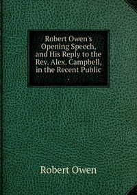 Robert Owen's Opening Speech, and His Reply to the Rev. Alex. Campbell, in the Recent Public ., Robert Owen обложка-превью