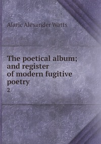 The poetical album; and register of modern fugitive poetry: 2, Alaric Alexander Watts обложка-превью