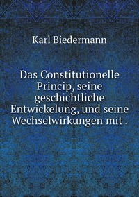 Das Constitutionelle Princip, seine geschichtliche Entwickelung, und seine Wechselwirkungen mit ., Karl Biedermann обложка-превью