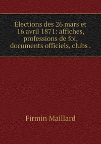 Élections des 26 mars et 16 avril 1871: affiches, professions de foi, documents officiels, clubs ., Firmin Maillard обложка-превью