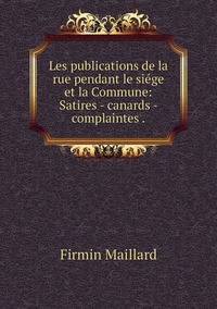 Les publications de la rue pendant le siége et la Commune: Satires - canards - complaintes ., Firmin Maillard обложка-превью