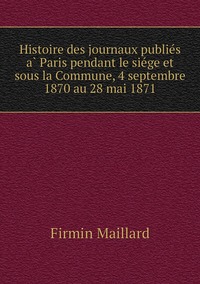 Histoire des journaux publiés à Paris pendant le siége et sous la Commune, 4 septembre 1870 au 28 mai 1871, Firmin Maillard обложка-превью
