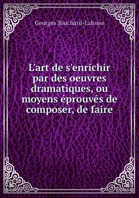 L'art de s'enrichir par des oeuvres dramatiques, ou moyens éprouvés de composer, de faire, Georges Touchard-Lafosse обложка-превью
