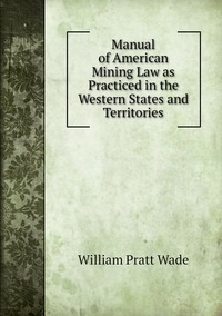 Manual of American Mining Law as Practiced in the Western States and Territories, William Pratt Wade обложка-превью