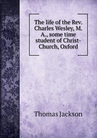 The life of the Rev. Charles Wesley, M.A., some time student of Christ-Church, Oxford, Thomas Jackson обложка-превью
