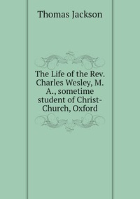 The Life of the Rev. Charles Wesley, M.A., sometime student of Christ-Church, Oxford, Thomas Jackson обложка-превью