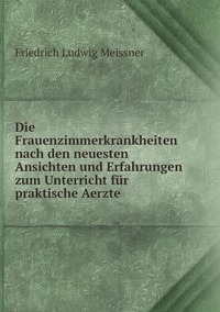 Die Frauenzimmerkrankheiten nach den neuesten Ansichten und Erfahrungen zum Unterricht für praktische Aerzte, Friedrich Ludwig Meissner обложка-превью