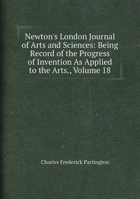Newton's London Journal of Arts and Sciences: Being Record of the Progress of Invention As Applied to the Arts., Volume 18, Charles Frederick Partington обложка-превью