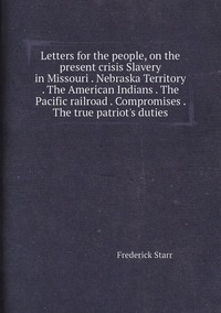 Letters for the people, on the present crisis Slavery in Missouri . Nebraska Territory . The American Indians . The Pacific railroad . Compromises . The true patriot's duties, Frederick Starr обложка-превью