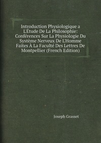 Introduction Physiologique a L'Étude De La Philosophie: Conférences Sur La Physiologie Du Système Nerveux De L'Homme Faites À La Faculté Des Lettres De Montpellier (French Edition), Joseph Grasset обложка-превью