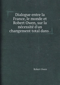 Dialogue entre la France, le monde et Robert Owen, sur la nécessité d'un changement total dans ., Robert Owen обложка-превью