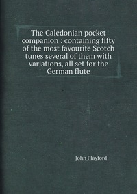 The Caledonian pocket companion : containing fifty of the most favourite Scotch tunes several of them with variations, all set for the German flute, John Playford обложка-превью